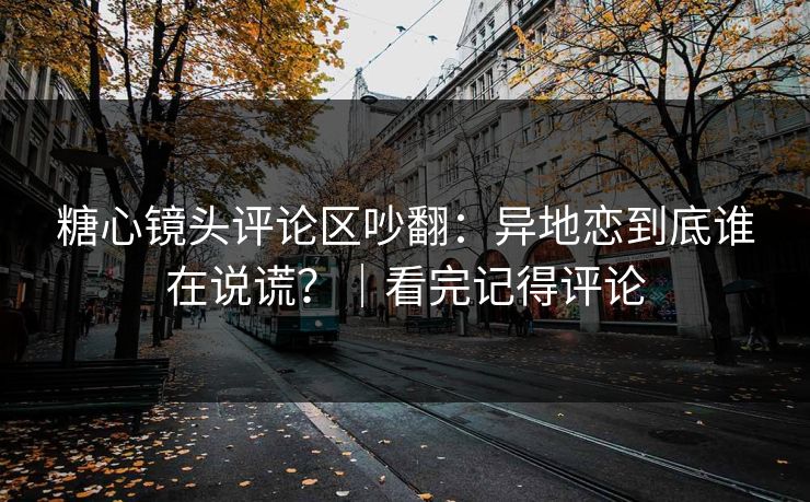 糖心镜头评论区吵翻：异地恋到底谁在说谎？｜看完记得评论