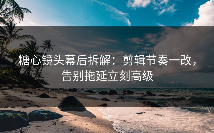 糖心镜头幕后拆解：剪辑节奏一改，告别拖延立刻高级