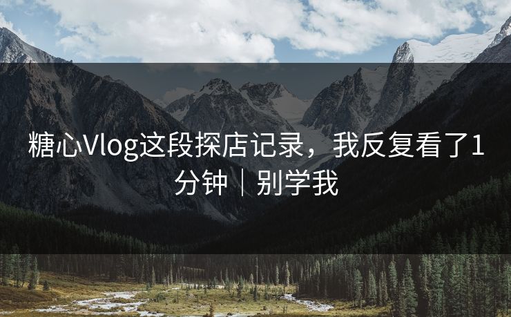 糖心Vlog这段探店记录，我反复看了1分钟｜别学我