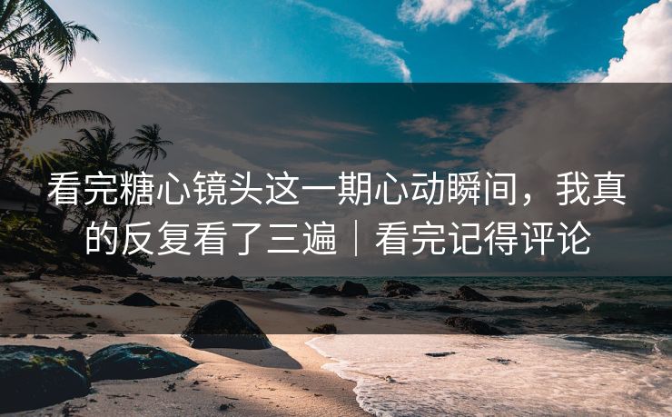 看完糖心镜头这一期心动瞬间，我真的反复看了三遍｜看完记得评论