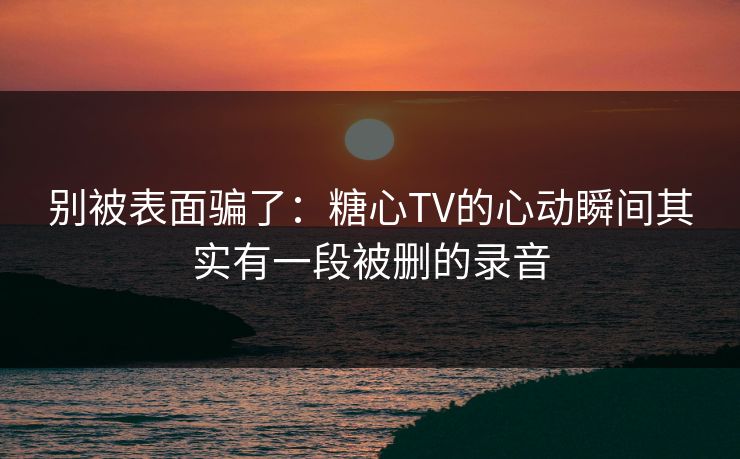 别被表面骗了：糖心TV的心动瞬间其实有一段被删的录音