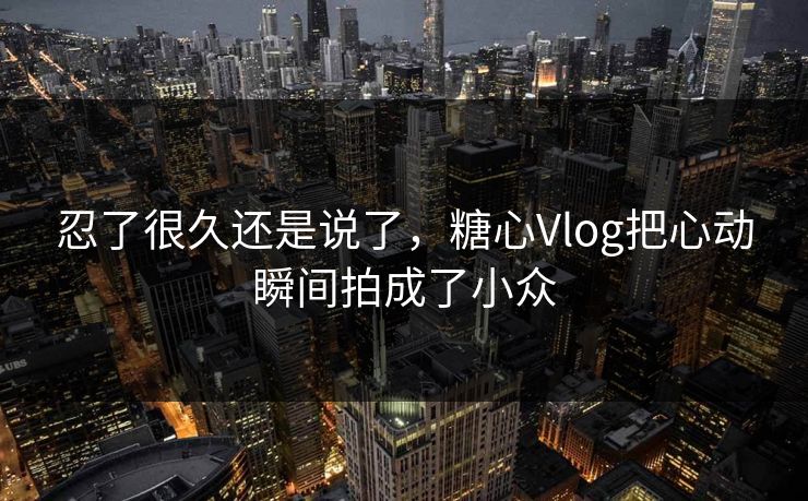 忍了很久还是说了，糖心Vlog把心动瞬间拍成了小众