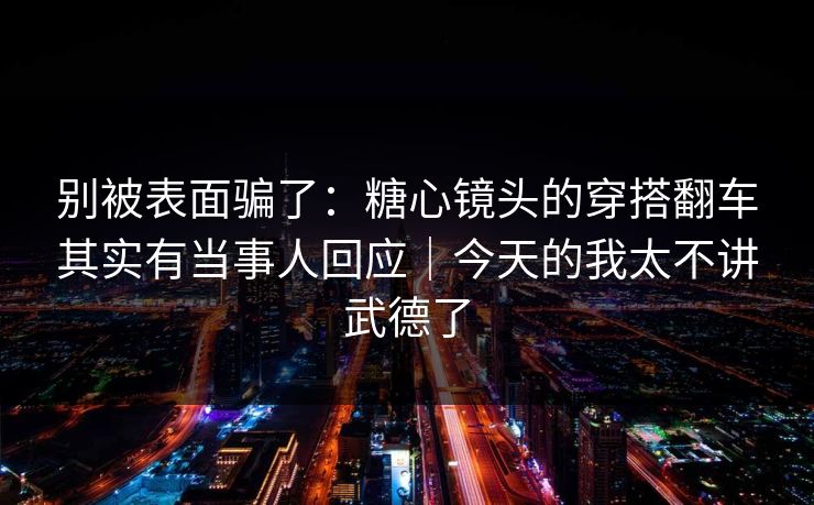 别被表面骗了：糖心镜头的穿搭翻车其实有当事人回应｜今天的我太不讲武德了