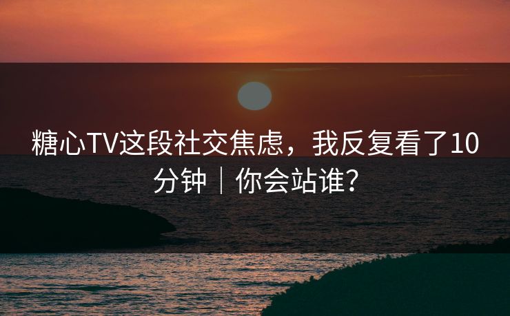糖心TV这段社交焦虑,我反复看了10分钟|你会站谁? 糖心TV这段社交焦虑,我反复看了10分钟|你会站谁?