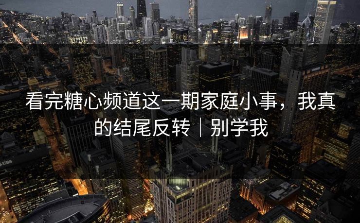 看完糖心频道这一期家庭小事，我真的结尾反转｜别学我