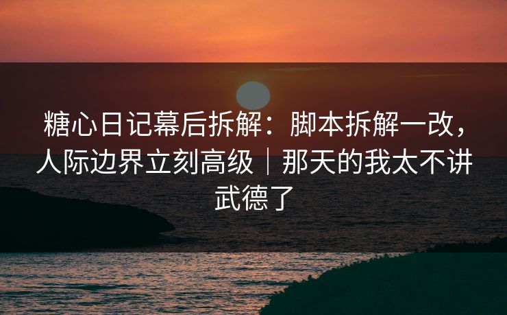 糖心日记幕后拆解：脚本拆解一改，人际边界立刻高级｜那天的我太不讲武德了