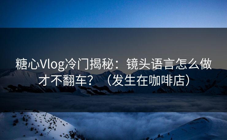 糖心Vlog冷门揭秘：镜头语言怎么做才不翻车？（发生在咖啡店）