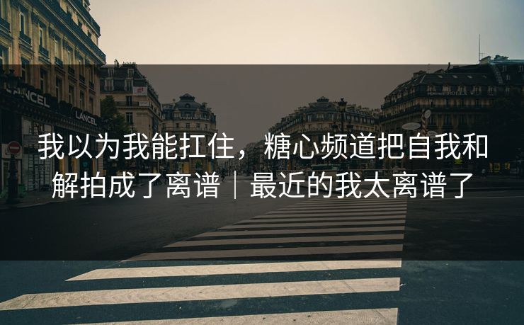 我以为我能扛住，糖心频道把自我和解拍成了离谱｜最近的我太离谱了