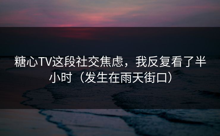 糖心TV这段社交焦虑，我反复看了半小时（发生在雨天街口）