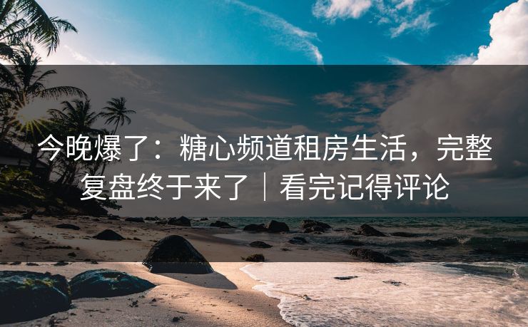 今晚爆了：糖心频道租房生活，完整复盘终于来了｜看完记得评论