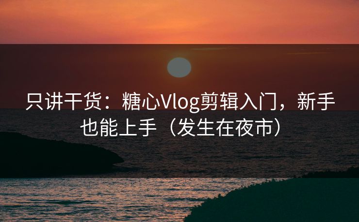 只讲干货：糖心Vlog剪辑入门，新手也能上手（发生在夜市）