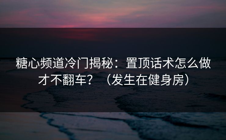 糖心频道冷门揭秘：置顶话术怎么做才不翻车？（发生在健身房）