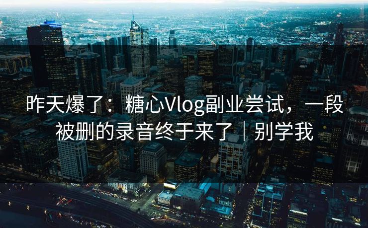 昨天爆了：糖心Vlog副业尝试，一段被删的录音终于来了｜别学我