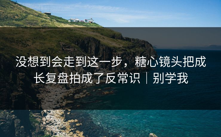 没想到会走到这一步，糖心镜头把成长复盘拍成了反常识｜别学我