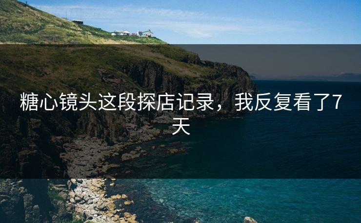 糖心镜头这段探店记录，我反复看了7天