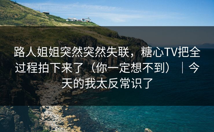 路人姐姐突然突然失联，糖心TV把全过程拍下来了（你一定想不到）｜今天的我太反常识了