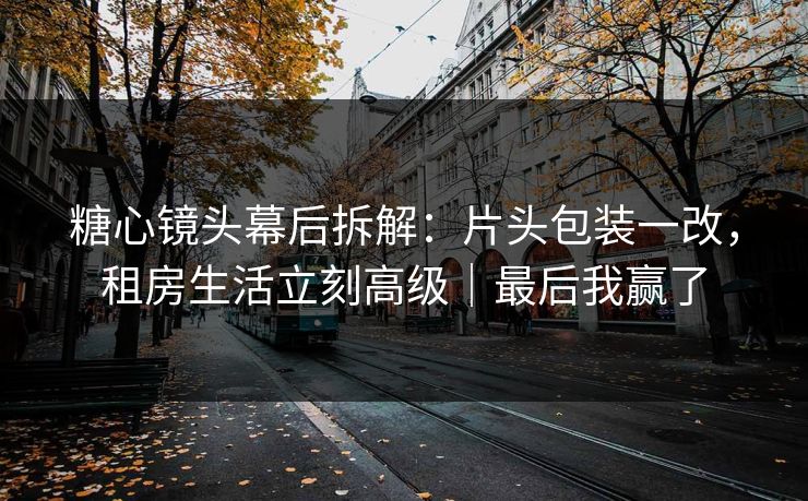 糖心镜头幕后拆解：片头包装一改，租房生活立刻高级｜最后我赢了
