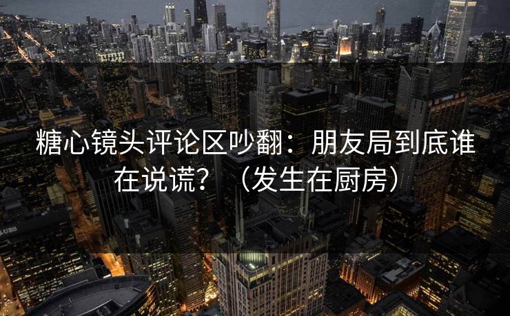 糖心镜头评论区吵翻：朋友局到底谁在说谎？（发生在厨房）