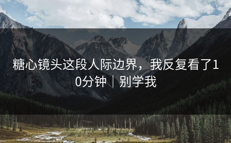 糖心镜头这段人际边界，我反复看了10分钟｜别学我