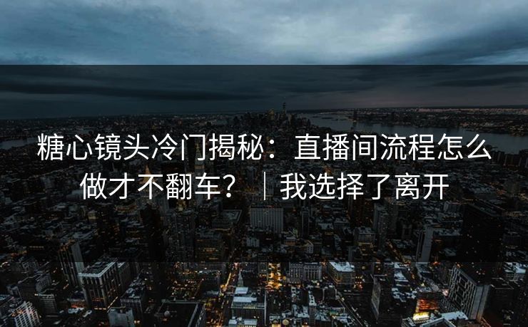 糖心镜头冷门揭秘：直播间流程怎么做才不翻车？｜我选择了离开