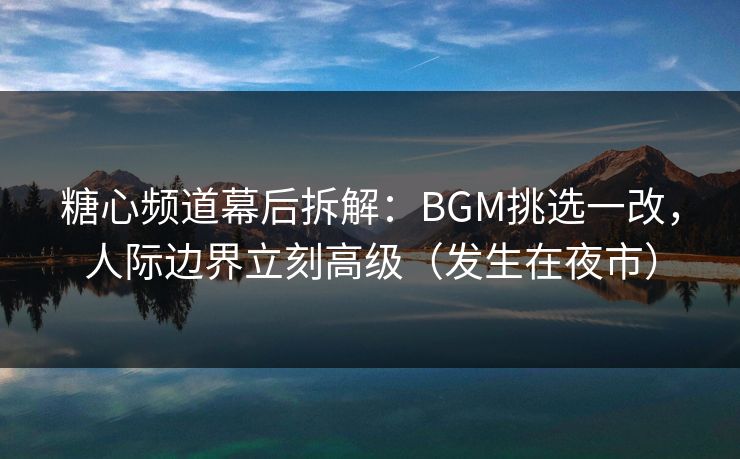 糖心频道幕后拆解：BGM挑选一改，人际边界立刻高级（发生在夜市）