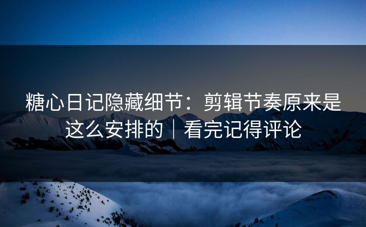 糖心日记隐藏细节：剪辑节奏原来是这么安排的｜看完记得评论