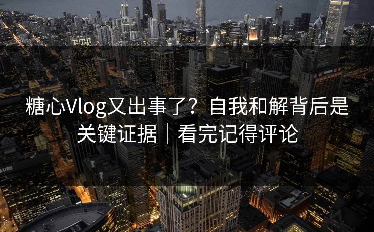 糖心Vlog又出事了？自我和解背后是关键证据｜看完记得评论